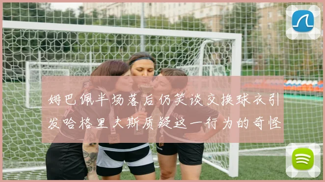 姆巴佩半场落后仍笑谈交换球衣引发哈格里夫斯质疑这一行为的奇怪性