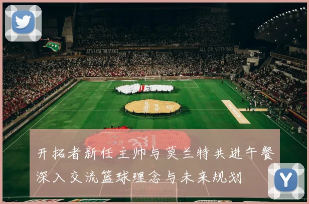 开拓者新任主帅与莫兰特共进午餐深入交流篮球理念与未来规划