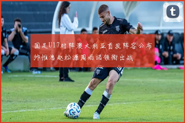 国足U17对阵澳大利亚首发阵容公布帅惟浩赵松源周雨诺领衔出战