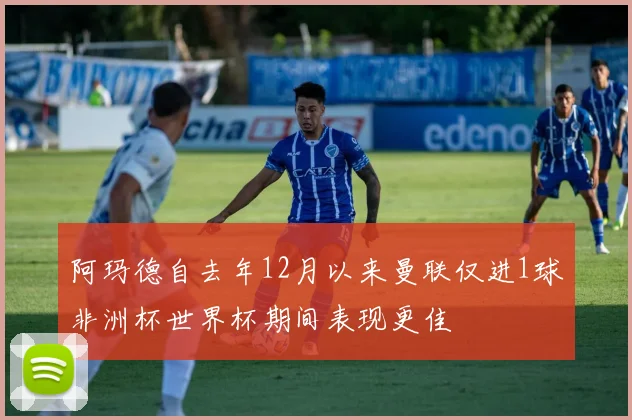 阿玛德自去年12月以来曼联仅进1球非洲杯世界杯期间表现更佳