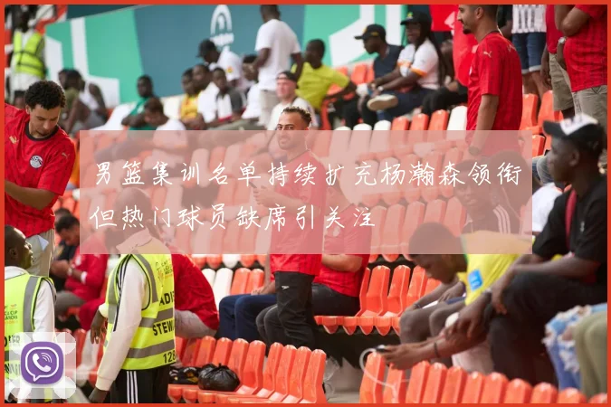 男篮集训名单持续扩充杨瀚森领衔但热门球员缺席引关注