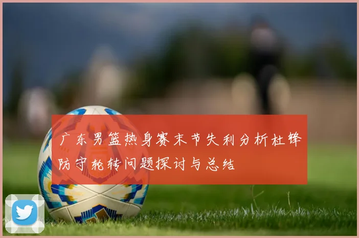 广东男篮热身赛末节失利分析杜锋防守轮转问题探讨与总结